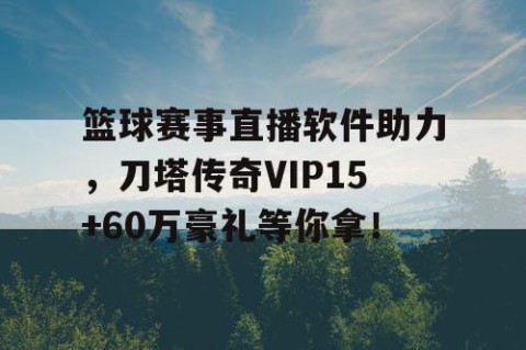 篮球赛事直播软件助力,刀塔传奇VIP15+60万豪礼等你拿!