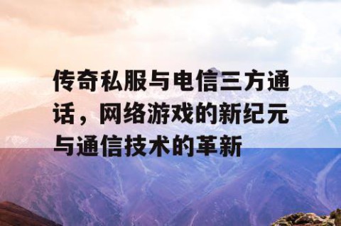 传奇私服与电信三方通话，网络游戏的新纪元与通信技术的革新