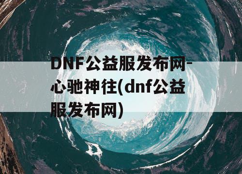 DNF公益服发布网-心驰神往(dnf公益服发布网)