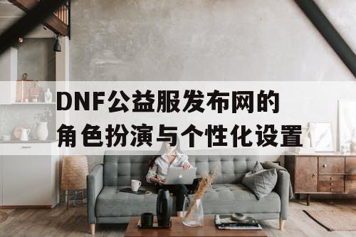 DNF公益服发布网的角色扮演与个性化设置