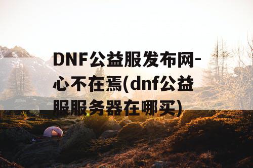 DNF公益服发布网-心不在焉(dnf公益服服务器在哪买) DNF公益服发布网-心不在焉(dnf公益服服务器在哪买)