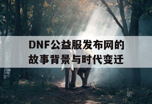 DNF公益服发布网的故事背景与时代变迁 DNF公益服发布网的故事背景与时代变迁