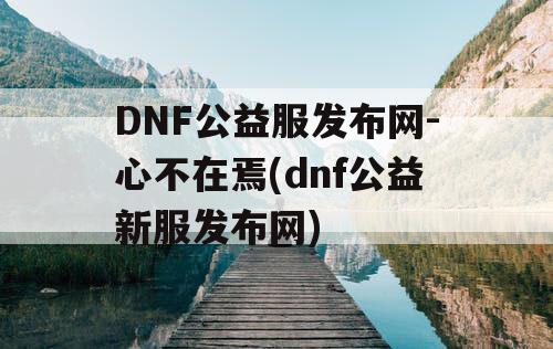 DNF公益服发布网-心不在焉(dnf公益新服发布网)