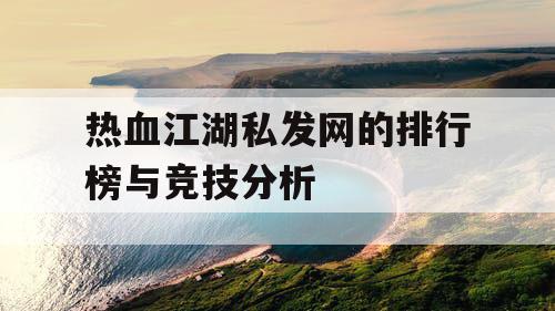 热血江湖私发网的排行榜与竞技分析 热血江湖私发网的排行榜与竞技分析