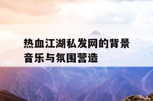 热血江湖私发网的背景音乐与氛围营造