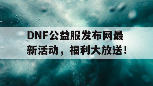 DNF公益服发布网最新活动，福利大放送！