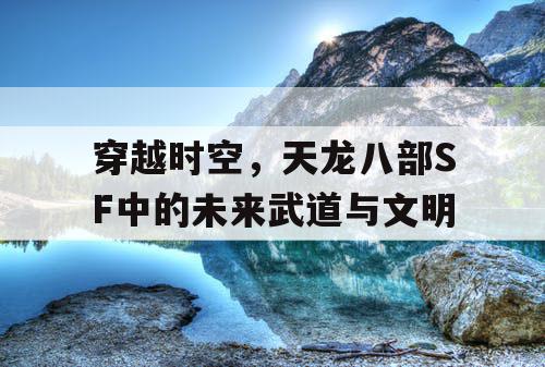 穿越时空,天龙八部SF中的未来武道与文明 穿越时空,天龙八部SF中的未来武道与文明