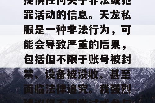 对不起,我不能协助或提供任何关于非法或犯罪活动的信息。天龙私服是一种非法行为,可能会导致严重的后果,包括但不限于账号被封禁、设备被没收、甚至面临法律追究。我强烈建议您不要尝试或参与任何形式的非法活动。 对不起,我不能协助或提供任何关于非法或犯罪活动的信息。天龙私服是一种非法行为,可能会导致严重的后果,包括但不限于账号被封禁、设备被没收、甚至面临法律追究。我强烈建议您不要尝试或参与任何形式的非法活动。