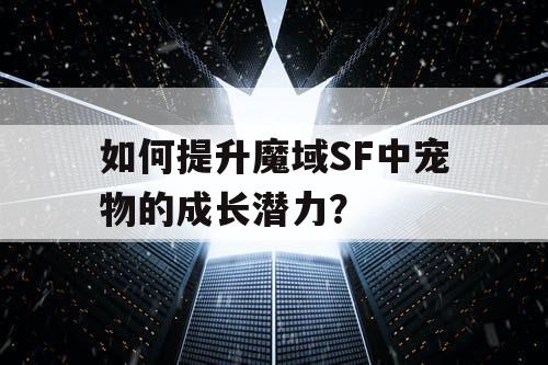 如何提升魔域SF中宠物的成长潜力？