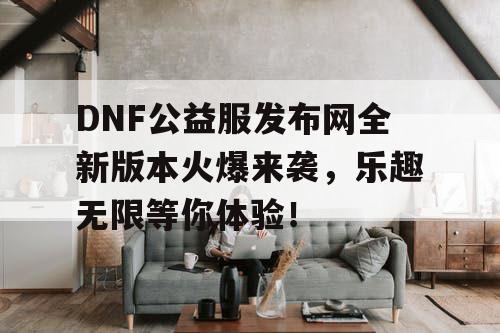 DNF公益服发布网全新版本火爆来袭，乐趣无限等你体验！