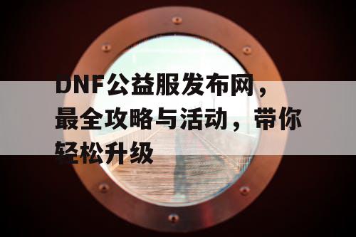 DNF公益服发布网，最全攻略与活动，带你轻松升级