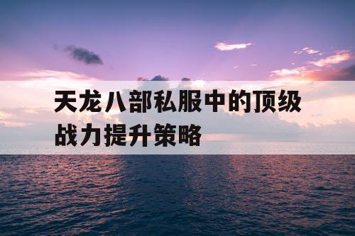 天龙八部私服中的顶级战力提升策略