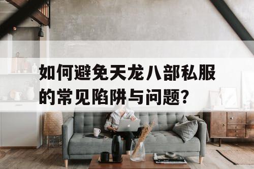 如何避免天龙八部私服的常见陷阱与问题？