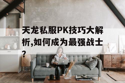 天龙私服PK技巧大解析,如何成为最强战士？