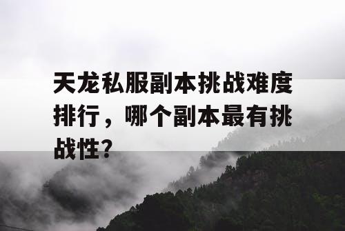 天龙私服副本挑战难度排行,哪个副本最有挑战性? 天龙私服副本挑战难度排行,哪个副本最有挑战性?