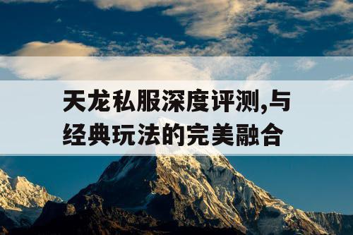 天龙私服深度评测,与经典玩法的完美融合 天龙私服深度评测,与经典玩法的完美融合