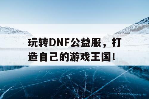 玩转DNF公益服，打造自己的游戏王国！