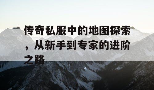 传奇私服中的地图探索，从新手到专家的进阶之路