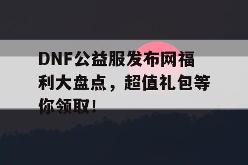 DNF公益服发布网福利大盘点，超值礼包等你领取！