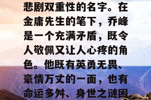 乔峰,一个充满英雄与悲剧双重性的名字。在金庸先生的笔下,乔峰是一个充满矛盾,既令人敬佩又让人心疼的角色。他既有英勇无畏、豪情万丈的一面,也有命运多舛、身世之谜困扰的另一面。 乔峰,一个充满英雄与悲剧双重性的名字。在金庸先生的笔下,乔峰是一个充满矛盾,既令人敬佩又让人心疼的角色。他既有英勇无畏、豪情万丈的一面,也有命运多舛、身世之谜困扰的另一面。