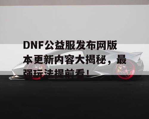 DNF公益服发布网版本更新内容大揭秘，最强玩法提前看！