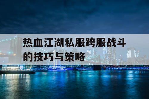 热血江湖私服跨服战斗的技巧与策略