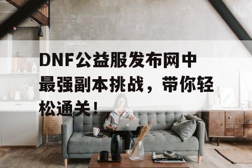 DNF公益服发布网中最强副本挑战，带你轻松通关！