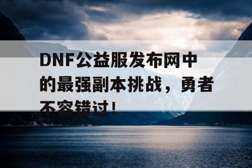 DNF公益服发布网中的最强副本挑战，勇者不容错过！