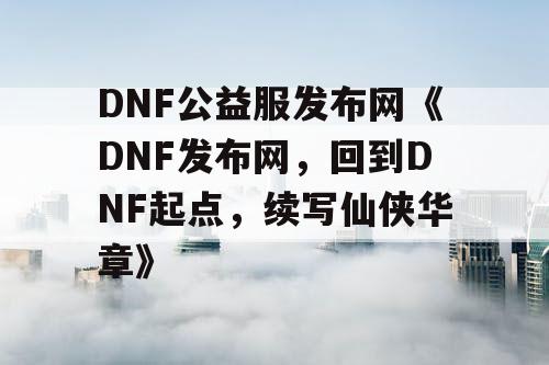 DNF公益服发布网《DNF发布网，回到DNF起点，续写仙侠华章》
