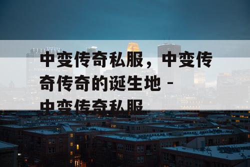 中变传奇私服，中变传奇传奇的诞生地 - 中变传奇私服