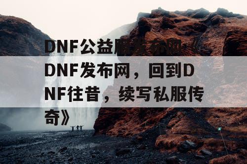 DNF公益服发布网《DNF发布网,回到DNF往昔,续写私服传奇》 DNF公益服发布网《DNF发布网,回到DNF往昔,续写私服传奇》