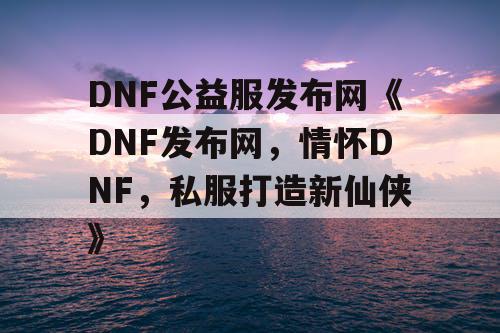 DNF公益服发布网《DNF发布网，情怀DNF，私服打造新仙侠》