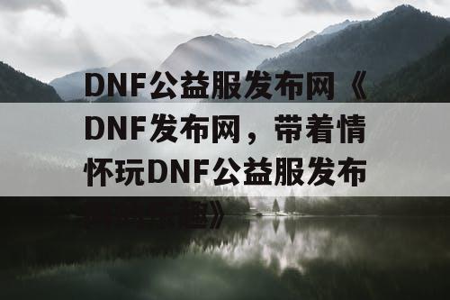 DNF公益服发布网《DNF发布网，带着情怀玩DNF公益服发布网的乐趣》