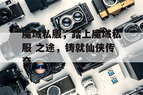 魔域私服，踏上魔域私服 之途，铸就仙侠传奇