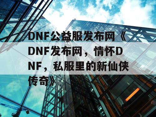 DNF公益服发布网《DNF发布网，情怀DNF，私服里的新仙侠传奇》