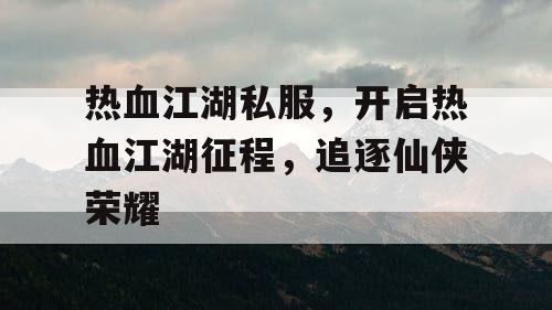 热血江湖私服，开启热血江湖征程，追逐仙侠荣耀