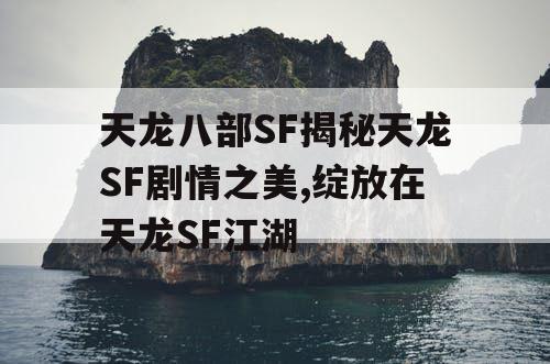 天龙八部SF揭秘天龙SF剧情之美,绽放在天龙SF江湖