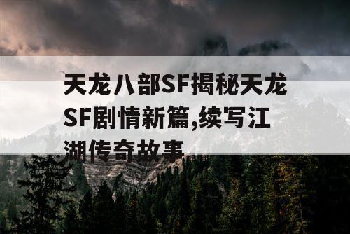 天龙八部SF揭秘天龙SF剧情新篇,续写江湖传奇故事
