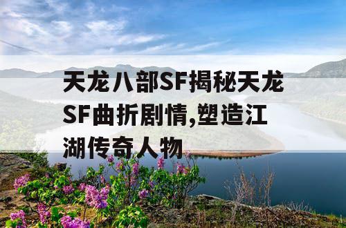 天龙八部SF揭秘天龙SF曲折剧情,塑造江湖传奇人物