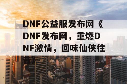 DNF公益服发布网《DNF发布网，重燃DNF激情，回味仙侠往昔》