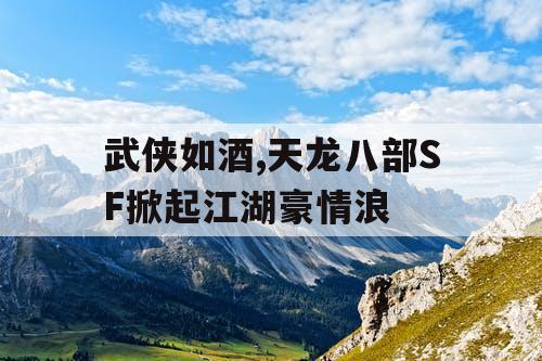 武侠如酒,天龙八部SF掀起江湖豪情浪