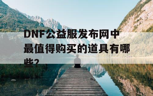 DNF公益服发布网中最值得购买的道具有哪些？