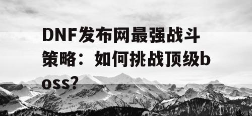 DNF发布网最强战斗策略：如何挑战顶级boss？