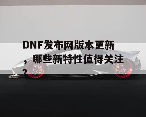 DNF发布网版本更新，哪些新特性值得关注？