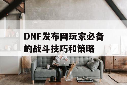 DNF发布网玩家必备的战斗技巧和策略