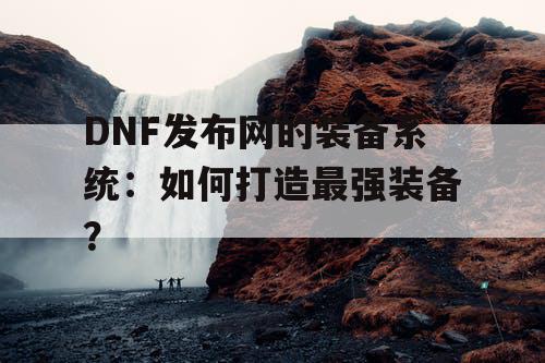 DNF发布网的装备系统：如何打造最强装备？