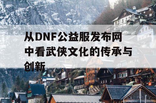 从DNF公益服发布网中看武侠文化的传承与创新