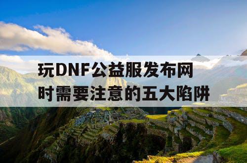 玩DNF公益服发布网时需要注意的五大陷阱