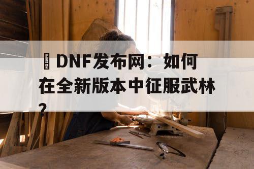 DNF发布网：如何在全新版本中征服武林？