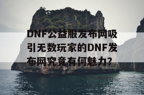 DNF公益服发布网吸引无数玩家的DNF发布网究竟有何魅力？